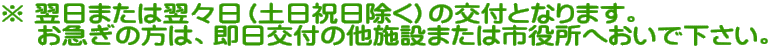 ※ 翌日または翌々日（土日祝日除く）の交付となります。 　 お急ぎの方は、即日交付の他施設または市役所へおいで下さい。